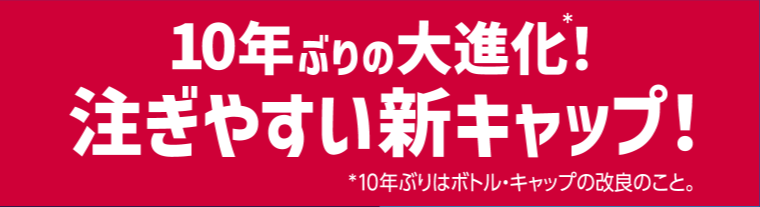 10年ぶりの大進化！注ぎやすい新キャップ！