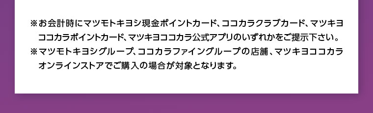 お会計時にマツモトキヨシ現金ポイントカード、ココカラクラブカード、マツキヨココカラポイントカード、マツキヨココカラ公式アプリのいずれかをご提示下さい。