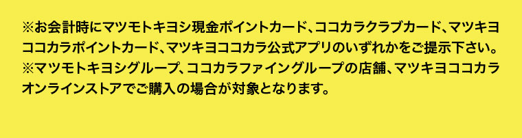 お会計時にマツモトキヨシ現金ポイントカード、ココカラクラブカード、マツキヨココカラポイントカード、マツキヨココカラ公式アプリのいずれかをご提示下さい。