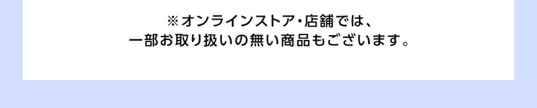 オンラインストア・店舗では、一部お取り扱いの無い商品もございます。