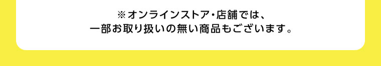 オンラインストア・店舗では、一部お取り扱いの無い商品もございます。