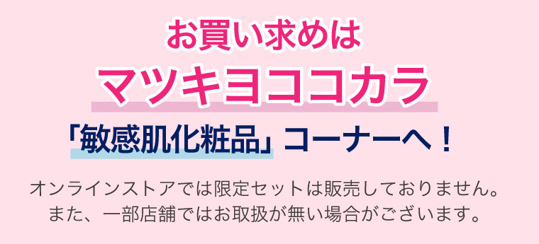 お買い求めはマツキヨココカラ「敏感肌化粧品」コーナーへ！オンラインストアでは限定セットは販売しておりません。また、一部店舗ではお取扱が無い場合がございます。