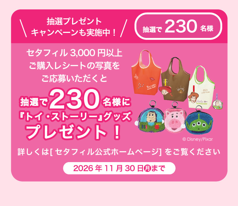 抽選プレゼントキャンペーンも実施中！抽選で230名様　セタフィル3000円以上ご購入レシートの写真をご応募いただくと　抽選で230名様に『トイ・ストーリー』グッズプレゼント！詳しくは[セタフィル公式ホームページ]をご覧ください 2026年11月30日(月)まで