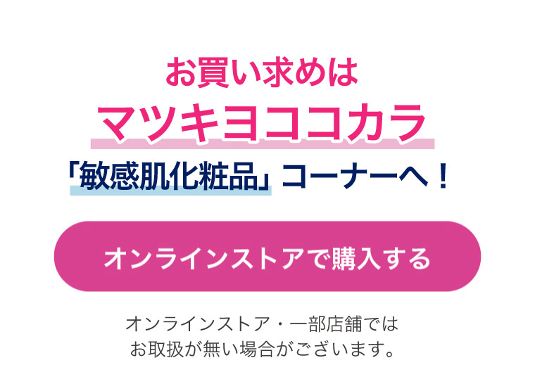 お買い求めはマツキヨココカラ「敏感肌化粧品」コーナーへ！　オンラインストア・一部店舗ではお取扱が無い場合がございます。