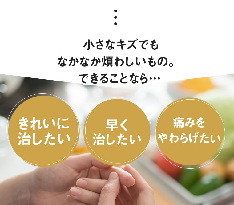 小さなキズでもなかなか煩わしいもの。できることなら…きれいに治したい 早く治したい 痛みをやわらげたい