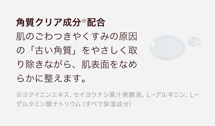 角質クリア成分※配合肌のごわつきやくすみの原因の「古い角質」をやさしく取り除きながら、肌表面をなめらかに整えます。