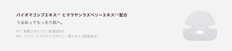 バイオマコンブエキス※1 ヒマラヤンラズベリーエキス※２配合 うるおってもっちり肌へ。