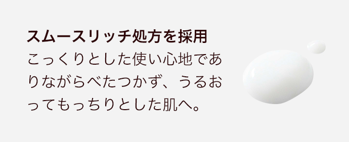 スムースリッチ処方を採用こっくりとした使い心地でありながらべたつかず、うるおってもっちりとした肌へ。