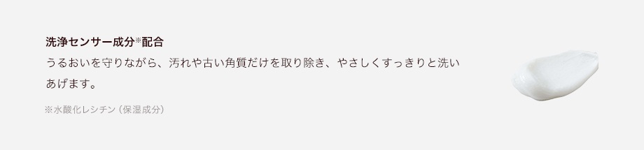 洗浄センサー成分※配合 うるおいを守りながら、汚れや古い角質だけを取り除き、やさしくすっきりと洗いあげます。