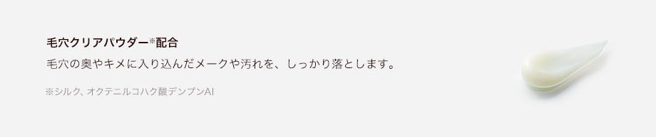 毛穴クリアパウダー※配合毛穴の奥やキメに入り込んだメークや汚れを、しっかり落とします。※シルク、オクテニルコハク酸デンプンAI