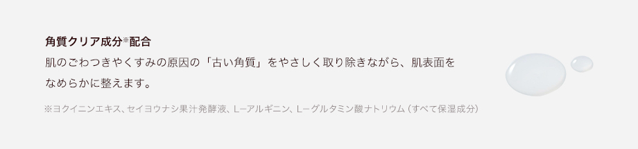 角質クリア成分※配合肌のごわつきやくすみの原因の「古い角質」をやさしく取り除きながら、肌表面をなめらかに整えます。