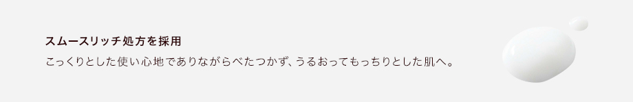 スムースリッチ処方を採用こっくりとした使い心地でありながらべたつかず、うるおってもっちりとした肌へ。