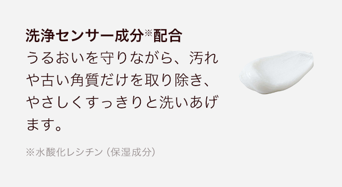 洗浄センサー成分※配合 うるおいを守りながら、汚れや古い角質だけを取り除き、やさしくすっきりと洗いあげます。