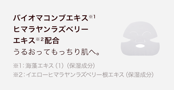 バイオマコンブエキス※1 ヒマラヤンラズベリーエキス※２配合 うるおってもっちり肌へ。