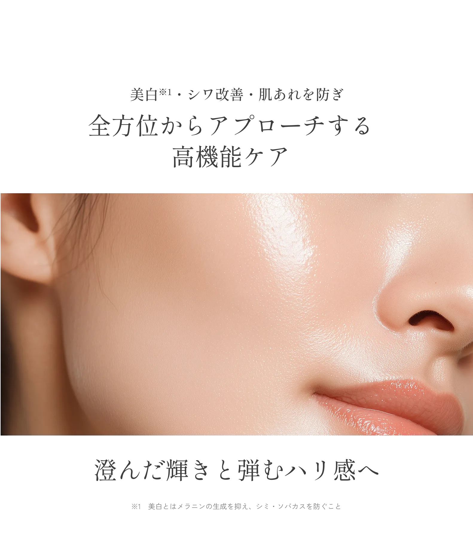 美白※1・シワ改善・肌あれを防ぎ全方位からアプローチする高機能ケア澄んだ輝きと弾むハリ感へ※1　美白とはメラニンの生成を抑え、シミ・ソバカスを防ぐこと