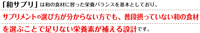 「和サプリ」は、和の食材に習った栄養バランスを基本としており、
サプリメントの選び方が分からない方でも、普段摂っていない和の食材を選ぶことで足りない栄養素が補える設計です。