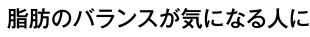 脂肪のバランスが気になる人に